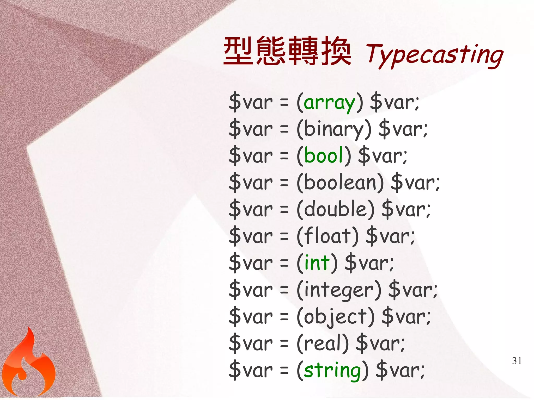 31 
型態轉換Typecasting 
$var = (array) $var; 
$var = (binary) $var; 
$var = (bool) $var; 
$var = (boolean) $var; 
$var = (double) $var; 
$var = (float) $var; 
$var = (int) $var; 
$var = (integer) $var; 
$var = (object) $var; 
$var = (real) $var; 
$var = (string) $var; 
 