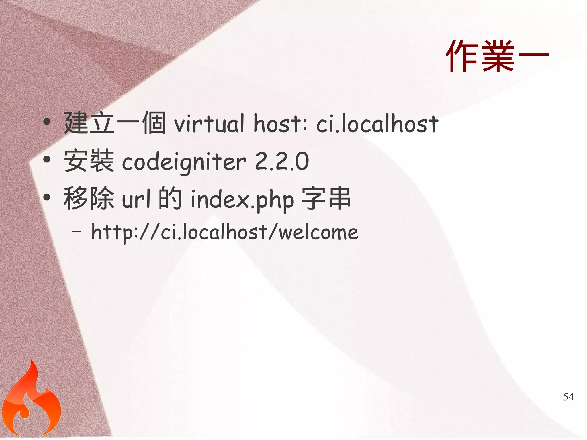 54 
作業一 
● 建立一個virtual host: ci.localhost 
● 安裝codeigniter 2.2.0 
● 移除url的index.php字串 
– http://ci.localhost/welcome 
 