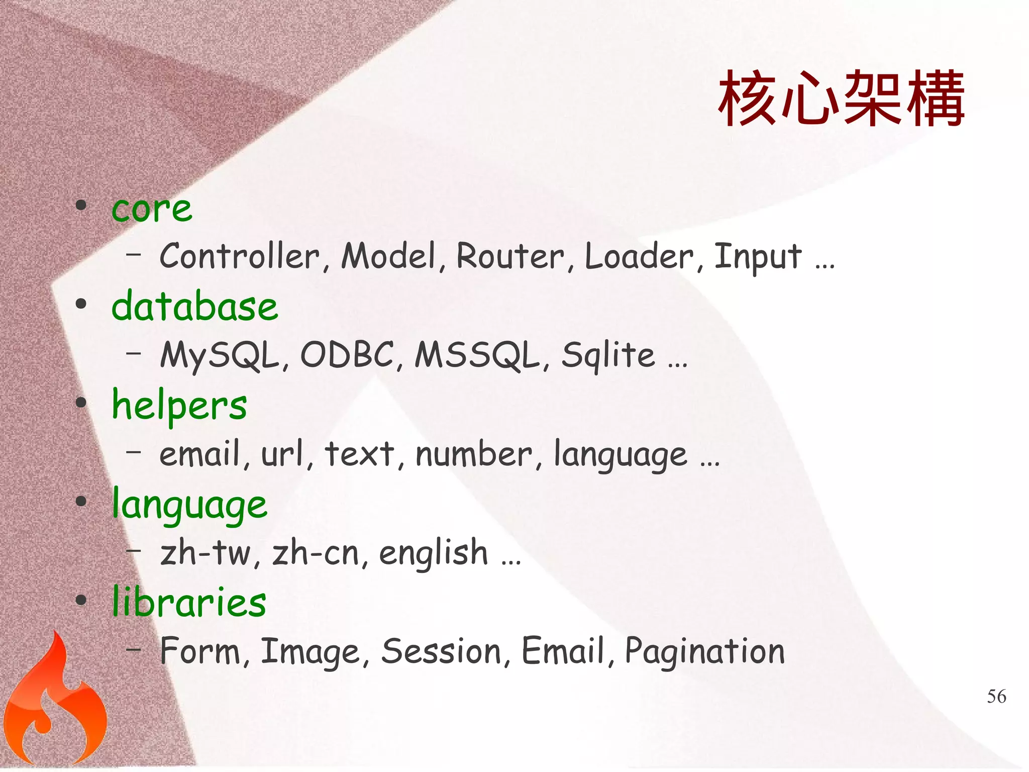 56 
核心架構 
● core 
– Controller, Model, Router, Loader, Input … 
● database 
– MySQL, ODBC, MSSQL, Sqlite … 
● helpers 
– email, url, text, number, language … 
● language 
– zh-tw, zh-cn, english … 
● libraries 
– Form, Image, Session, Email, Pagination 
 