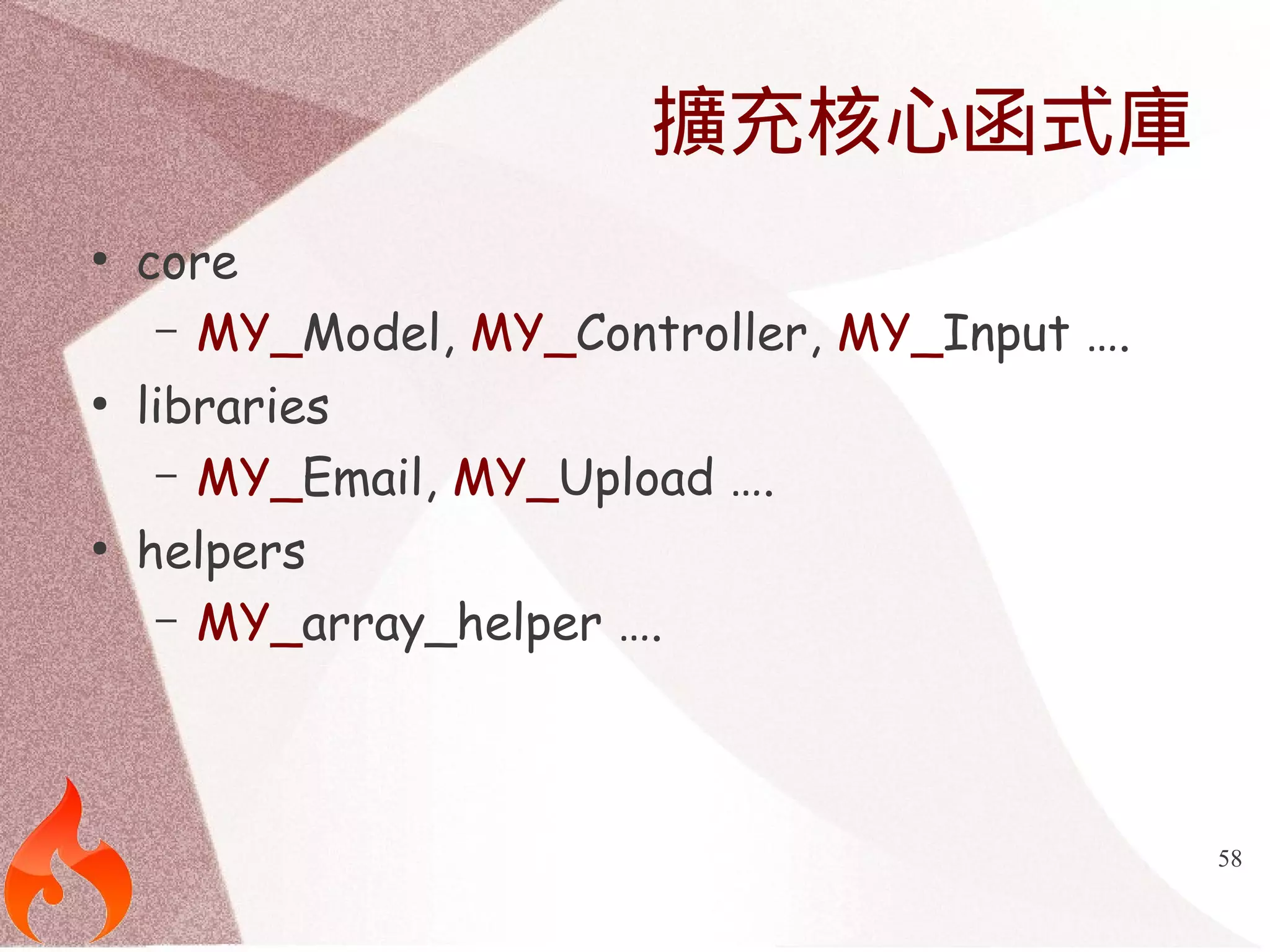 58 
擴充核心函式庫 
● core 
– MY_Model, MY_Controller, MY_Input …. 
● libraries 
– MY_Email, MY_Upload …. 
● helpers 
– MY_array_helper …. 
 