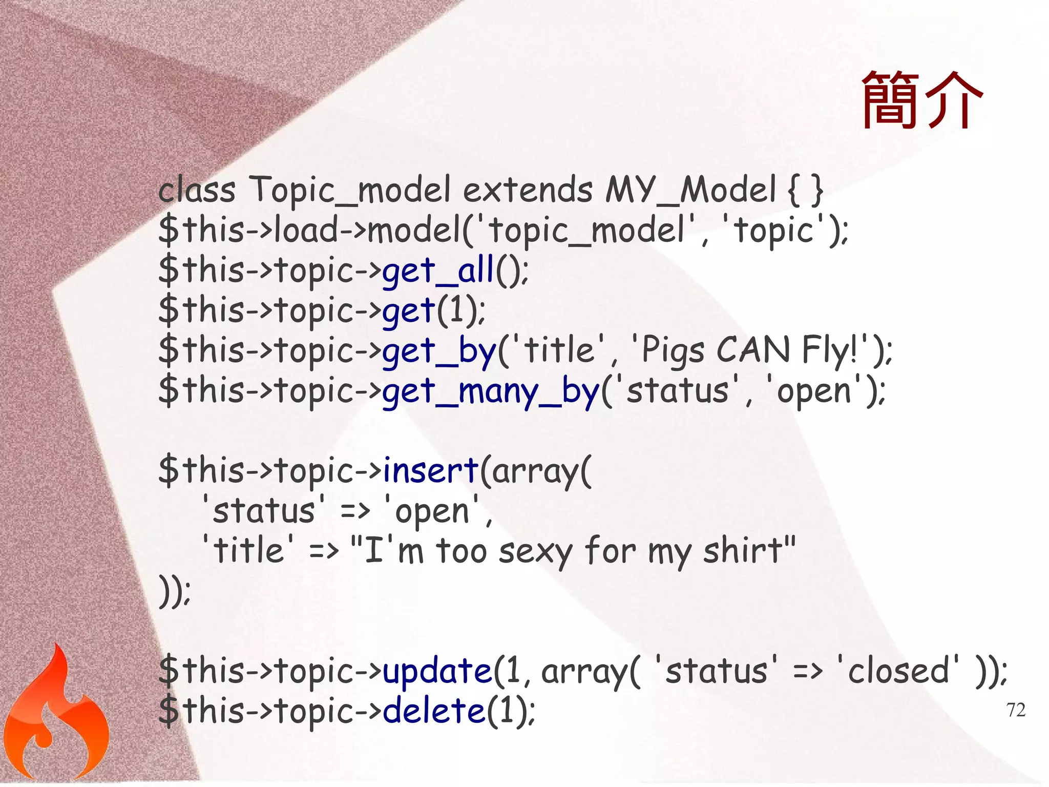 72 
簡介 
class Topic_model extends MY_Model { } 
$this->load->model('topic_model', 'topic'); 
$this->topic->get_all(); 
$this->topic->get(1); 
$this->topic->get_by('title', 'Pigs CAN Fly!'); 
$this->topic->get_many_by('status', 'open'); 
$this->topic->insert(array( 
'status' => 'open', 
'title' => "I'm too sexy for my shirt" 
)); 
$this->topic->update(1, array( 'status' => 'closed' )); 
$this->topic->delete(1); 
 