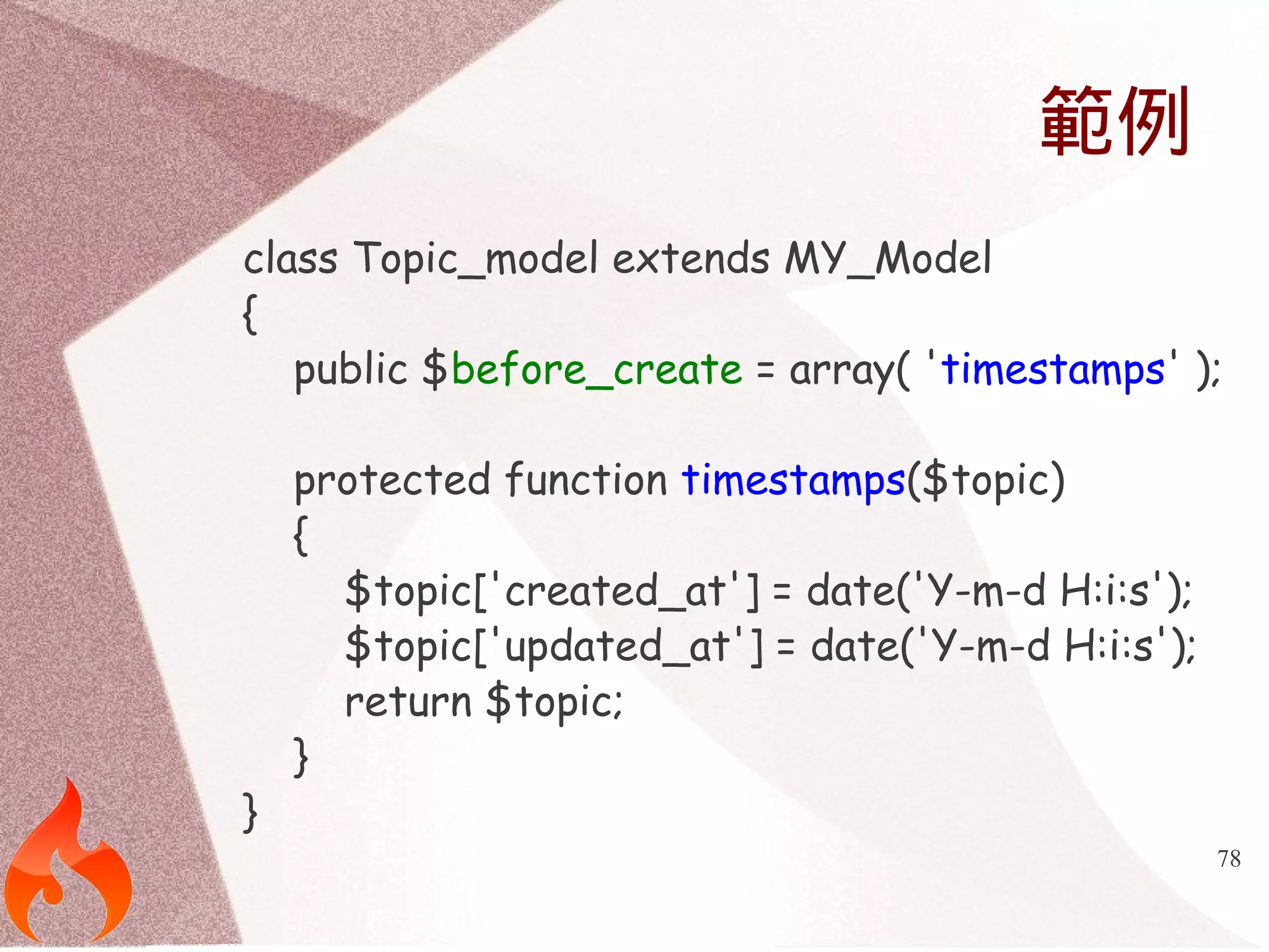 78 
範例 
class Topic_model extends MY_Model 
{ 
public $before_create = array( 'timestamps' ); 
protected function timestamps($topic) 
{ 
$topic['created_at'] = date('Y-m-d H:i:s'); 
$topic['updated_at'] = date('Y-m-d H:i:s'); 
return $topic; 
} 
} 
 
