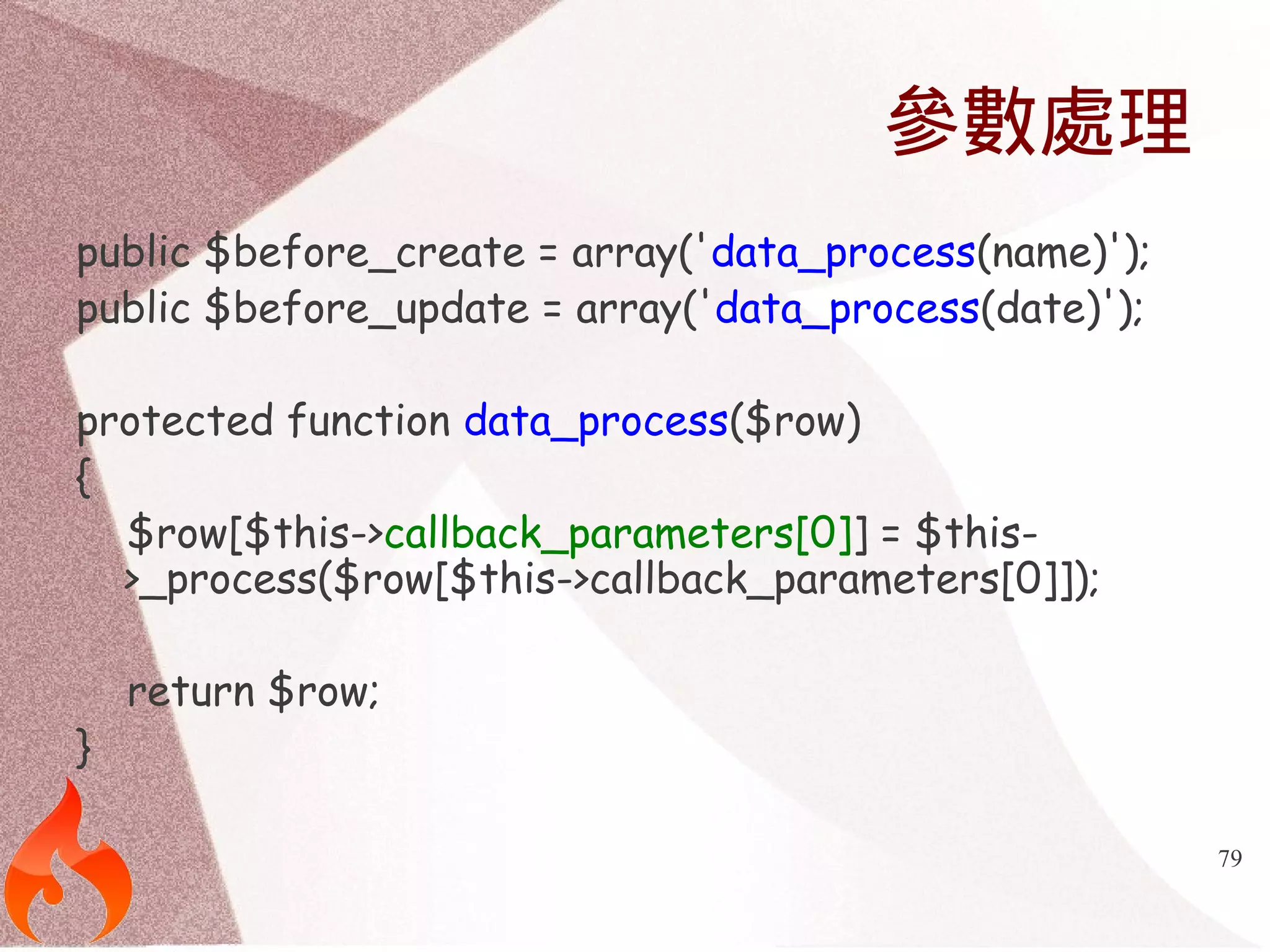 79 
參數處理 
public $before_create = array('data_process(name)'); 
public $before_update = array('data_process(date)'); 
protected function data_process($row) 
{ 
$row[$this->callback_parameters[0]] = $this- 
>_process($row[$this->callback_parameters[0]]); 
return $row; 
} 
 