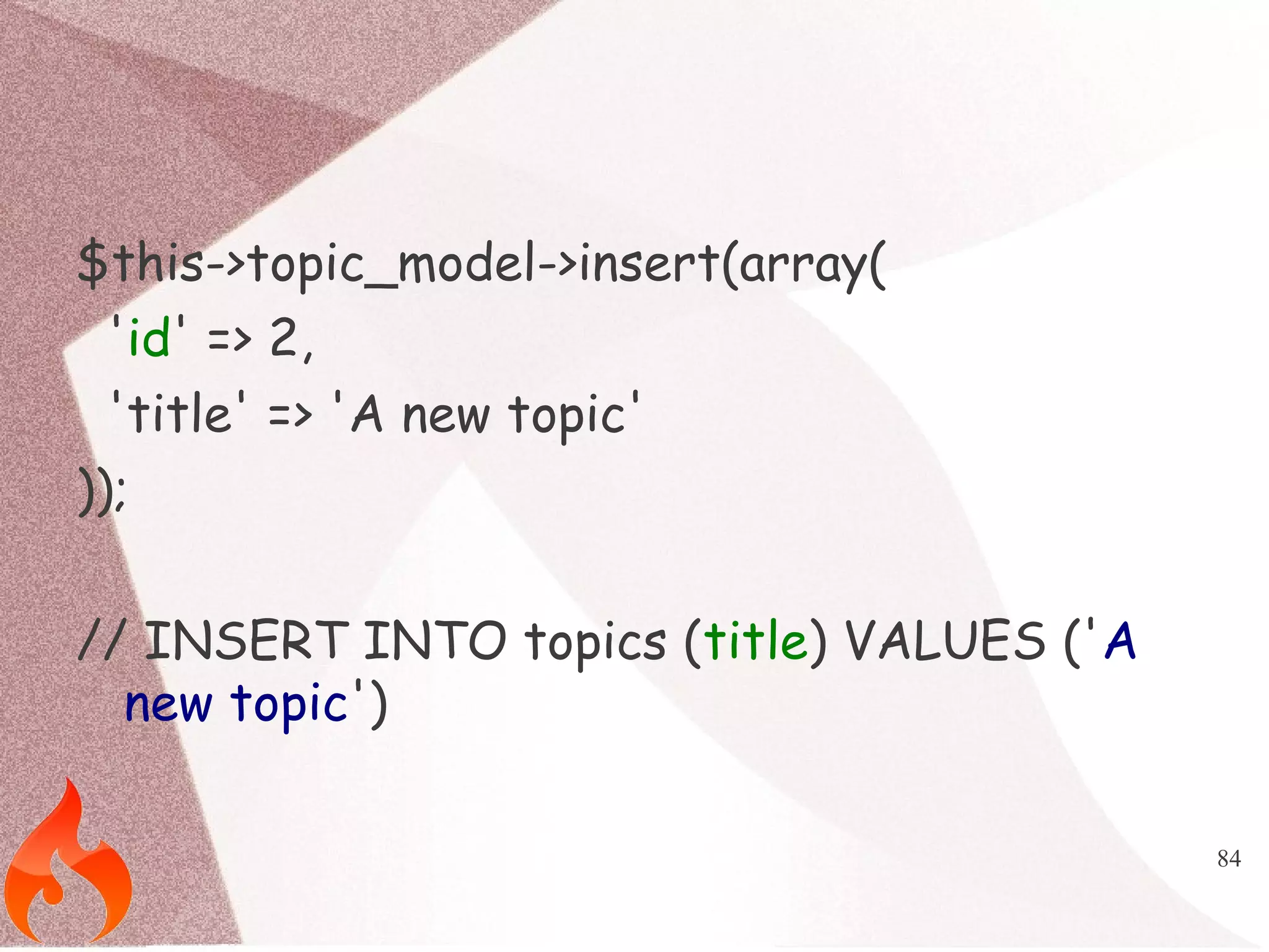 84 
$this->topic_model->insert(array( 
'id' => 2, 
'title' => 'A new topic' 
)); 
// INSERT INTO topics (title) VALUES ('A 
new topic') 
 