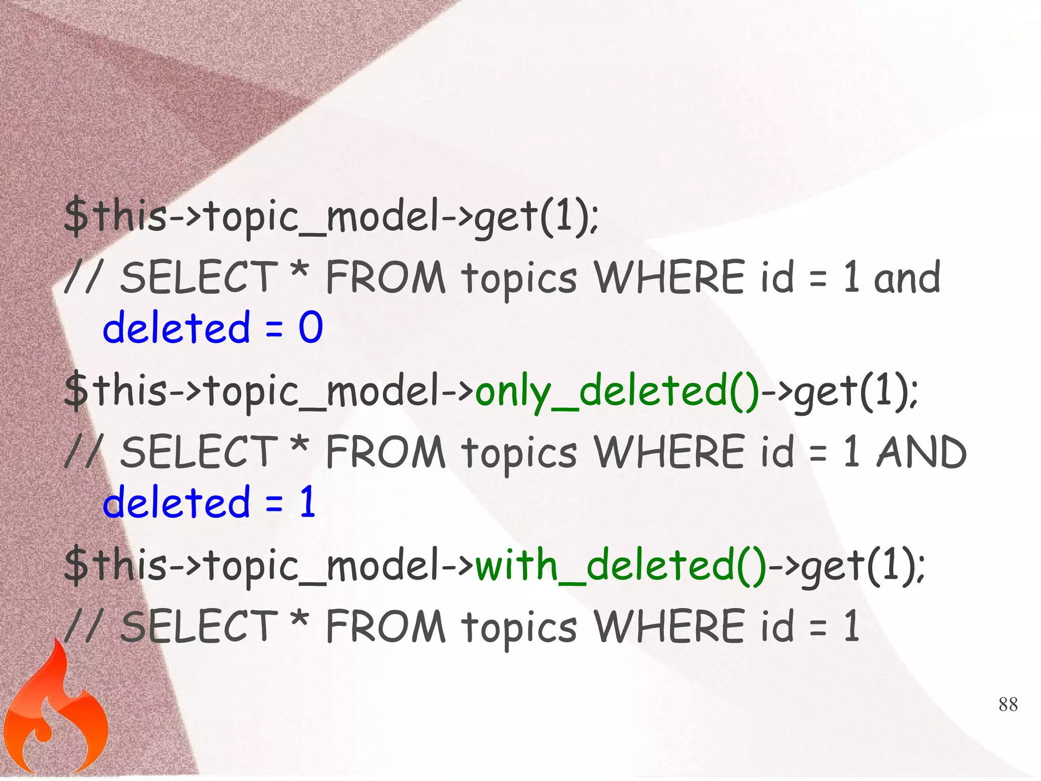 88 
$this->topic_model->get(1); 
// SELECT * FROM topics WHERE id = 1 and 
deleted = 0 
$this->topic_model->only_deleted()->get(1); 
// SELECT * FROM topics WHERE id = 1 AND 
deleted = 1 
$this->topic_model->with_deleted()->get(1); 
// SELECT * FROM topics WHERE id = 1 
 