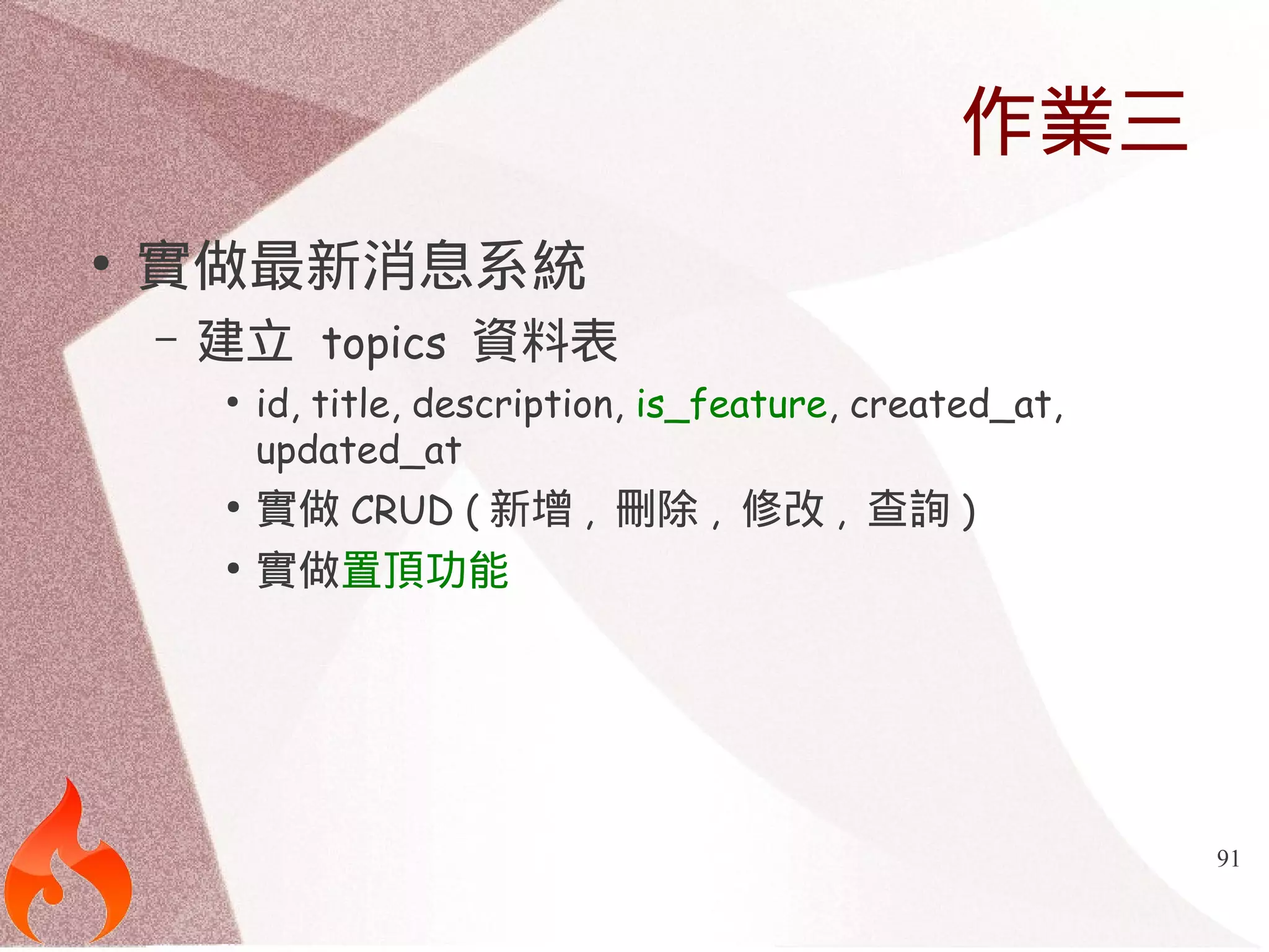 91 
作業三 
● 實做最新消息系統 
– 建立 topics 資料表 
● id, title, description, is_feature, created_at, 
updated_at 
● 實做CRUD (新增, 刪除, 修改, 查詢) 
● 實做置頂功能 
 