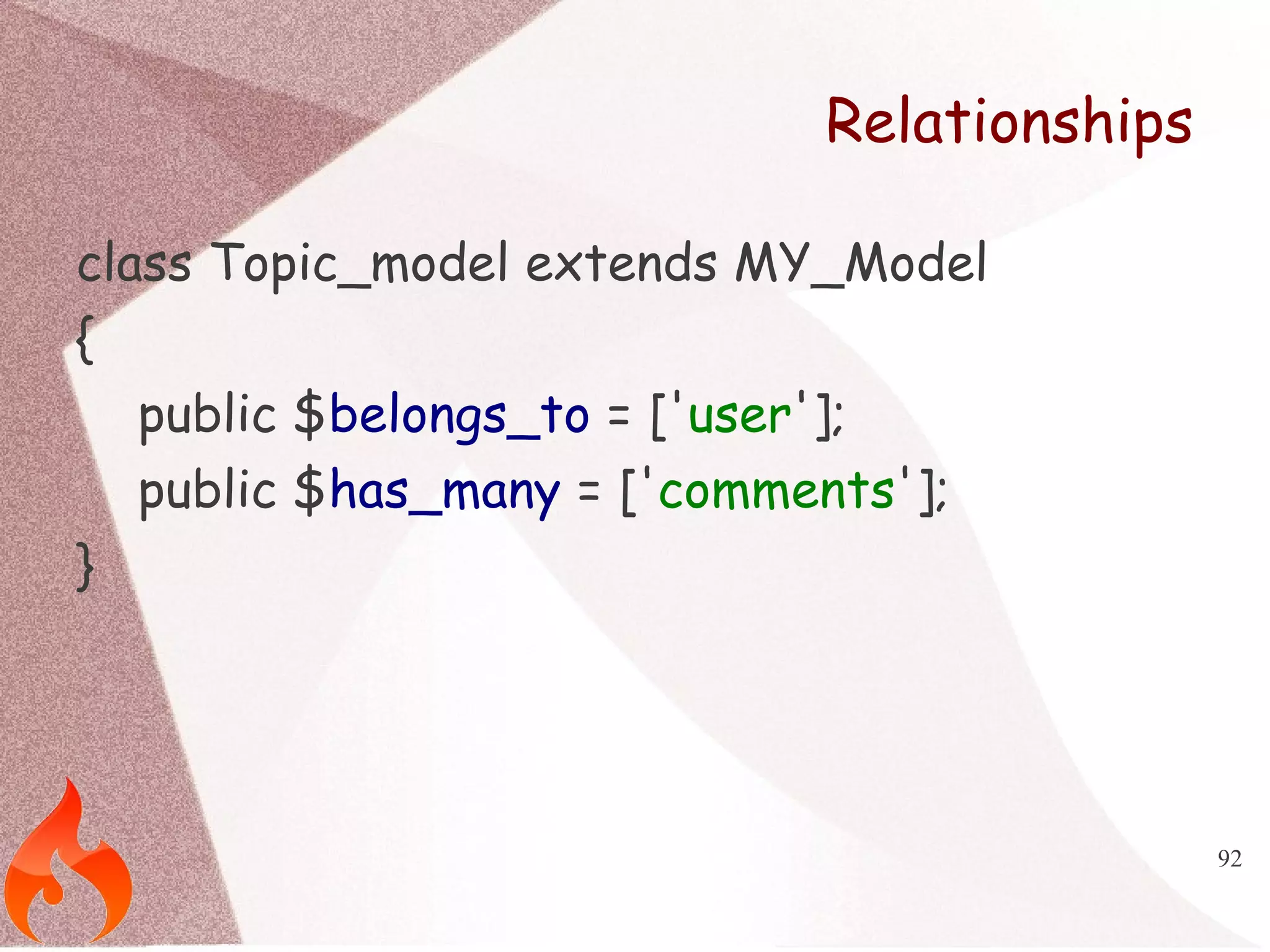 92 
Relationships 
class Topic_model extends MY_Model 
{ 
public $belongs_to = ['user']; 
public $has_many = ['comments']; 
} 
 