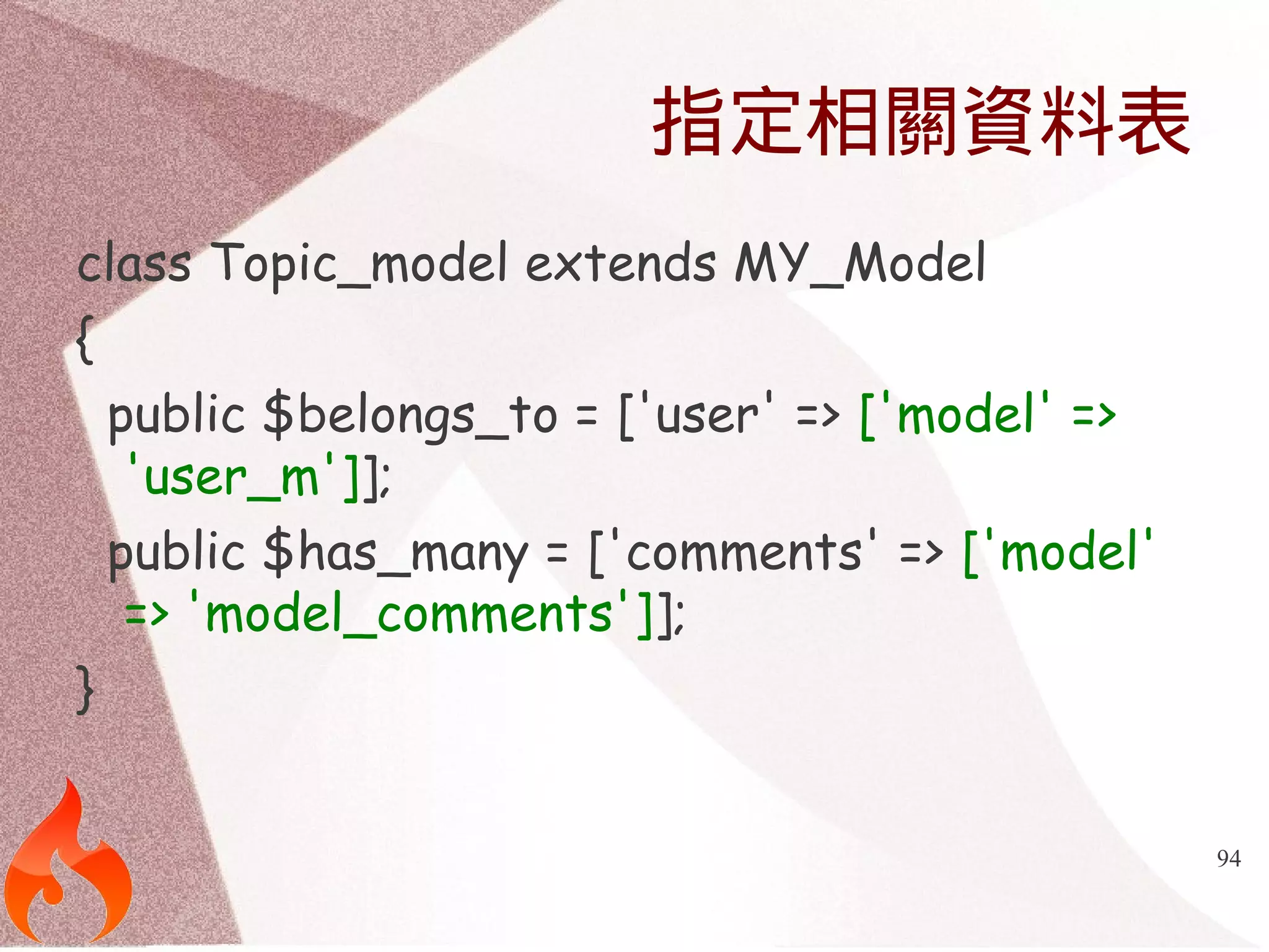 94 
指定相關資料表 
class Topic_model extends MY_Model 
{ 
public $belongs_to = ['user' => ['model' => 
'user_m']]; 
public $has_many = ['comments' => ['model' 
=> 'model_comments']]; 
} 
 
