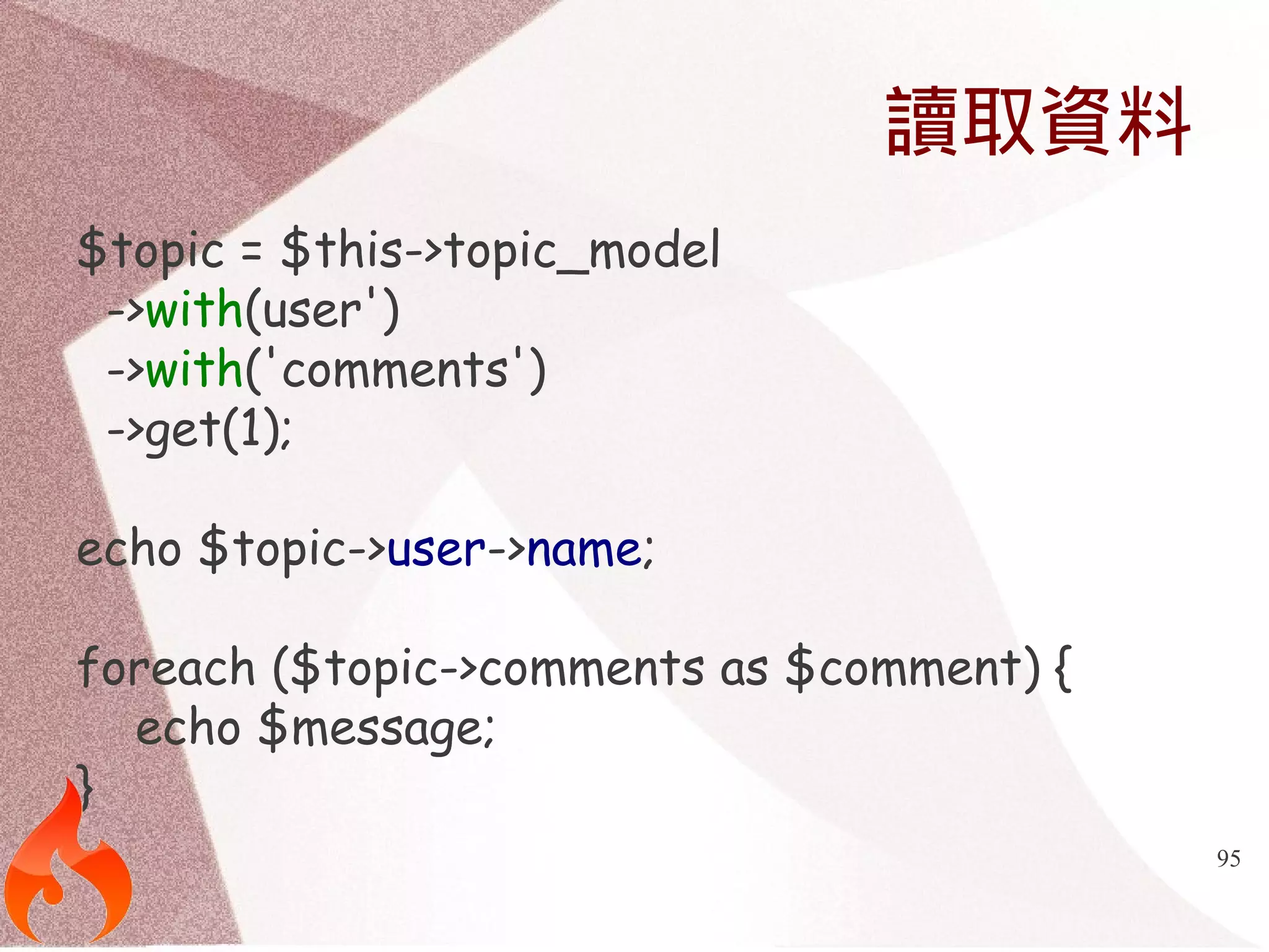 95 
讀取資料 
$topic = $this->topic_model 
->with(user') 
->with('comments') 
->get(1); 
echo $topic->user->name; 
foreach ($topic->comments as $comment) { 
echo $message; 
} 
 