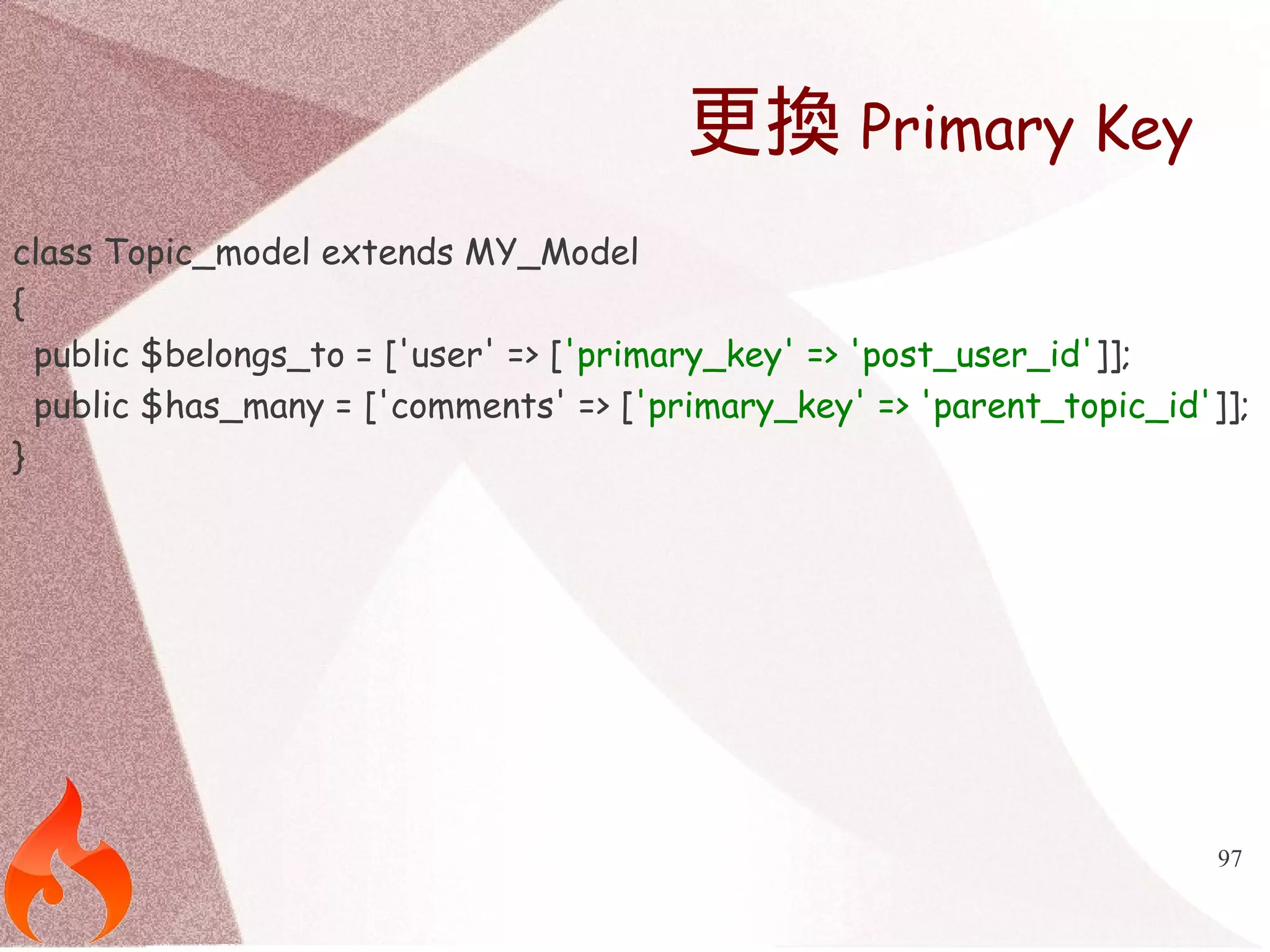 97 
更換Primary Key 
class Topic_model extends MY_Model 
{ 
public $belongs_to = ['user' => ['primary_key' => 'post_user_id']]; 
public $has_many = ['comments' => ['primary_key' => 'parent_topic_id']]; 
} 
 