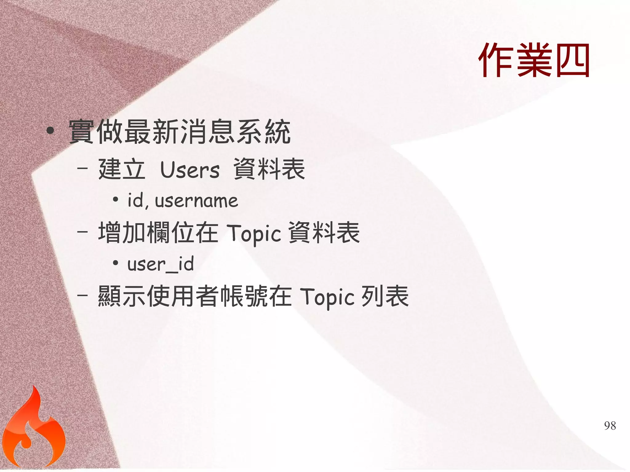 98 
作業四 
● 實做最新消息系統 
– 建立 Users 資料表 
● id, username 
– 增加欄位在Topic資料表 
● user_id 
– 顯示使用者帳號在Topic列表 
 