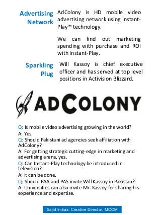 AdColony is HD mobile video
advertising network using Instant-
Play™ technology.
We can find out marketing
spending with purchase and ROI
with Instant-Play.
Advertising
Network
Will Kassoy is chief executive
officer and has served at top level
positions in Activision Blizzard.
Sparkling
Plug
Q: Is mobile video advertising growing in the world?
A: Yes.
Q: Should Pakistani ad agencies seek affiliation with
AdColony?
A: For getting strategic cutting-edge in marketing and
advertising arena, yes.
Q: Can Instant-Play technology be introduced in
television?
A: It can be done.
Q: Should PAA and PAS invite Will Kassoy in Pakistan?
A: Universities can also invite Mr. Kassoy for sharing his
experience and expertise.
Sajid Imtiaz: Creative Director, MCOM
 
