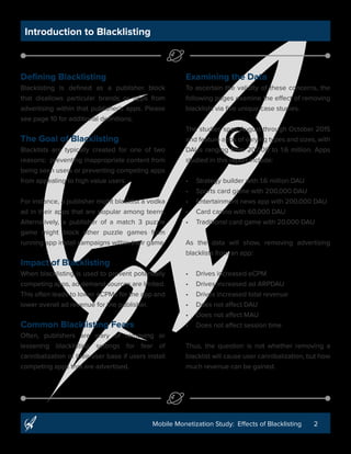 2Mobile Monetization Study: Effects of Blacklisting
Introduction to Blacklisting
Defining Blacklisting
Blacklisting is defined as a publisher block
that disallows particular brands or apps from
advertising within that publisher’s apps. Please
see page 10 for additional definitions.
The Goal of Blacklisting
Blacklists are typically created for one of two
reasons: preventing inappropriate content from
being seen by users or preventing competing
apps from appealing to high value users.
For instance, a publisher might blacklist a vodka
ad in their apps that are popular among teens.
Alternatively, a publisher of a match 3 puzzle
game might block other puzzle games from
running app install campaigns within their game.
Impact of Blacklisting
When blacklisting is used to prevent potentially
competing apps, ad demand sources are limited.
This often leads to lower eCPMs for the app and
lower overall ad revenue for the publisher.
Common Blacklisting Fears
Often, publishers are wary of removing or
lessening blacklisting settings for fear of
cannibalization of their user base if users install
competing apps that are advertised.
Examining the Data
To ascertain the validity of these concerns, the
following pages examine the effect of removing
blacklists via five unique case studies.
The studies span August through October 2015
and feature apps of varying types and sizes, with
DAUs ranging from 20,000 to 1.6 million. Apps
studied in this report include:
•	 Strategy builder with 1.6 million DAU
•	 Sports card game with 200,000 DAU
•	 Entertainment news app with 200,000 DAU
•	 Card casino with 60,000 DAU
•	 Traditional card game with 20,000 DAU
As the data will show, removing advertising
blacklists from an app:
•	 Drives increased eCPM
•	 Drives increased ad ARPDAU
•	 Drives increased total revenue
•	 Does not affect DAU
•	 Does not affect MAU
•	 Does not affect session time
Thus, the question is not whether removing a
blacklist will cause user cannibalization, but how
much revenue can be gained.
 