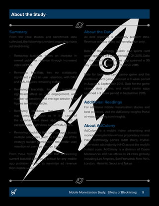 9Mobile Monetization Study: Effects of Blacklisting
About the Study
Summary
From the case studies and benchmark data
collected, the following is evident regarding video
ad blacklisting:
•	 Removing blacklists drives an increase in
overall publisher revenue through increased
video eCPMs.
•	 Removing blacklists has no statistically
significant effect on user retention, with DAU
and MAU figures remaining stable.
•	 Removing blacklists has no statistically
significant effect on user engagement, with
number of sessions and average session time
figures remaining stable.
•	 Removing blacklists that target entire
app categories (such as in the case of
the entertainment news app) can result in
exceptionally high video Ad ARPDAU gains.
•	 Removing blacklists that ban top apps across
multiple categories (such as in the case of the
strategy builder game) does not hinder user
retention or average session time.
From these findings, it is clear that reassessing
current blacklist settings is critical for any mobile
app publisher looking to maximize ad revenue
from mobile video.
About the Data
All data reported is AdColony platform data.
Revenue reflects video ad monetization only.
Data for the strategy builder and sports card
game spanned a 4 week period in Q4 2015. Data
for the entertainment news app spanned a 30
day period in August & September 2015.
Data for both the card casino game and the
traditional card game spanned a 9 week period
in August & September 2015. Data for the game
casino, slots casino, and multi casino apps
spanned a 3 week period in September 2015.
Additional Readings
For additional mobile monetization studies and
best practices, visit the AdColony Insights Portal
at www.adcolony.com/insights.
About AdColony
AdColony is a mobile video advertising and
monetization platform whose proprietary Instant-
Play™ technology serves razor sharp, crystal-
clear video ads instantly in HD across the world’s
hottest apps. AdColony is a division of Opera
Mediaworks and has offices in 24 cities globally
including Los Angeles, San Francisco, New York,
London, Helsinki, Seoul and Tokyo.
 