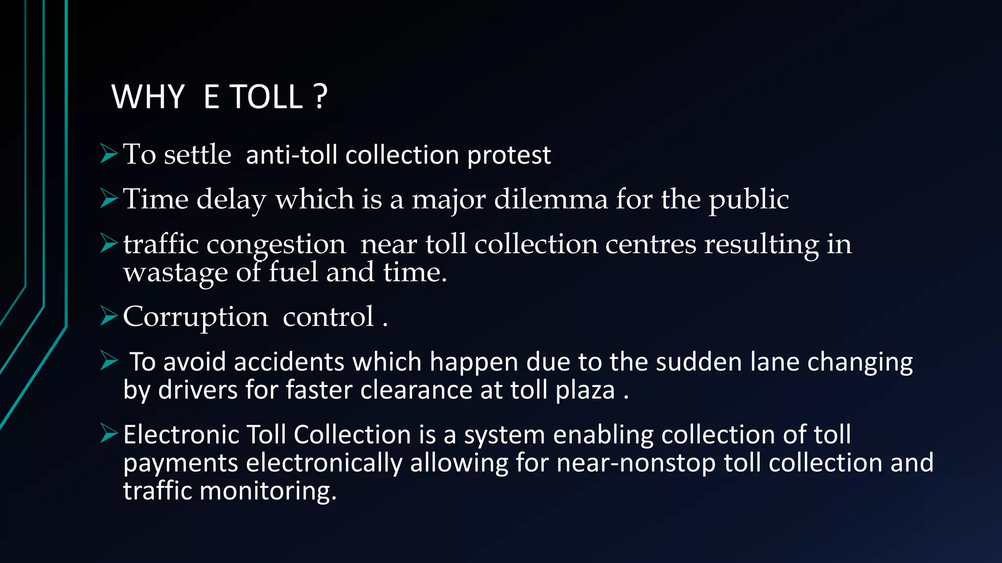 To settle anti-toll collection protest
Time delay which is a major dilemma for the public
traffic congestion near toll collection centres resulting in
wastage of fuel and time.
Corruption control .
 To avoid accidents which happen due to the sudden lane changing
by drivers for faster clearance at toll plaza .
Electronic Toll Collection is a system enabling collection of toll
payments electronically allowing for near-nonstop toll collection and
traffic monitoring.
WHY E TOLL ?
 