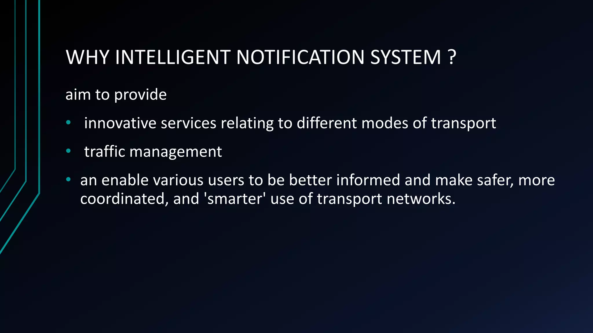 WHY INTELLIGENT NOTIFICATION SYSTEM ?
aim to provide
• innovative services relating to different modes of transport
• traffic management
• an enable various users to be better informed and make safer, more
coordinated, and 'smarter' use of transport networks.
 