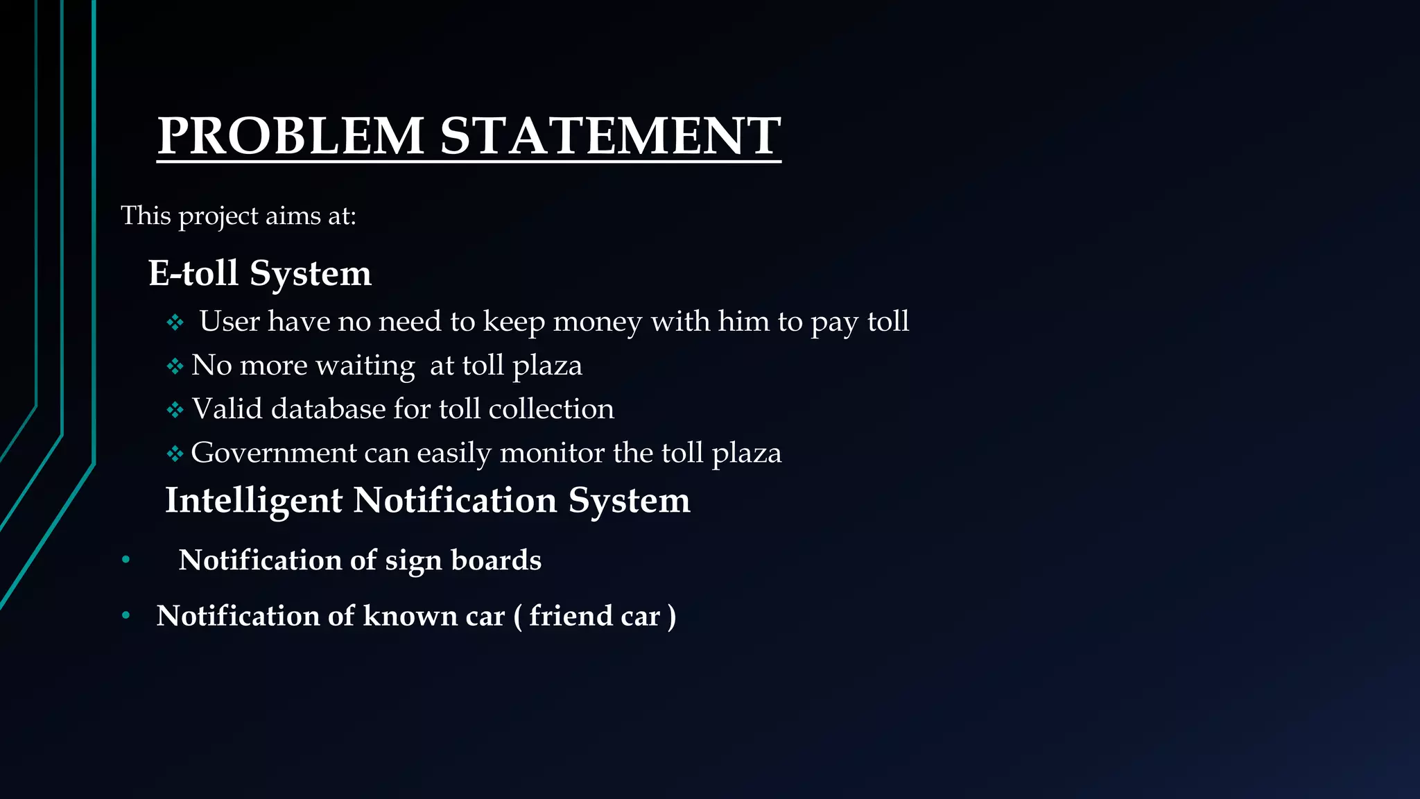 PROBLEM STATEMENT
This project aims at:
E-toll System
 User have no need to keep money with him to pay toll
 No more waiting at toll plaza
 Valid database for toll collection
 Government can easily monitor the toll plaza
Intelligent Notification System
• Notification of sign boards
• Notification of known car ( friend car )
 