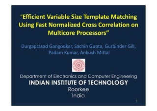 “Efficient Variable Size Template Matching
Using Fast Normalized Cross Correlation on
           Multicore Processors”
Durgaprasad Gangodkar, Sachin Gupta, Gurbinder Gill,
           Padam Kumar, Ankush Mittal



Department of Electronics and Computer Engineering
   INDIAN INSTITUTE OF TECHNOLOGY
                     Roorkee
                      India
                                                       1
 