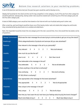 Bottom-line research solutions to your marketing problems.
       RESEARCH SOLUTIONS                     ......................................................................................

A set of 20 television ads that aired over the past two years would be used to develop norms.

Ideally half would be for the client and the rest for key competitors in the category. A set of five ads from other categories
would be gathered. Subsequently, twenty clutter reels would be created each containing one of the test category ads and
the five other category ads.

A total of 2000 category users would be interviewed on the internet with one-hundred seeing each clutter reel.

After screening, each participant would be shown one of the twenty clutter reels and asked what categories and brands
they remembered being advertised on an unaided and aided basis.

Next, the respondent would be shown the one category ad in the reel a second time. He or she would then be asked a series
of questions.


 Message Communication: What was the main message the ad was trying to communicate to get you to buy the brand?

 Breakthrough:                                What categories/brands of products and services did you see advertised?

 Relevance:                                   How relevant is the message in the ad to you personally?

                                              Very relevant            5           4               3            2               1            Not at all relevant

 Likeability:                                 How much do you like the ad?

                                              Like it a lot    5               4           3               2            1               Don’t like it at all

 Believability:                               How believable is the message in the ad?

                                              Very believable              5           4               3            2               1          Not at all believable

 Confusion:                                   Is there anything in the ad that is confusing?

                                              Very confusing               5           4               3            2               1          Not at all confusing

                                              (IF SO) What is confusing?

 Appropriateness:                             How appropriate is the message for the brand advertised?

                                              Very appropriate                 5           4               3            2               1       Not at all appropriate

 Uniqueness:                                  How unique is the message in the ad?

                                              Very unique          5               4           3               2            1               Not at all unique

 Persuasion:                                  Now that you have seen the ad, how have your feelings about buying the brand changed?

                                              Much more likely to buy it                       5               4        3               2       1     Much less likely to buy it



 Copyright, Savitz Research Solutions, 2010                                                            Page 2
 