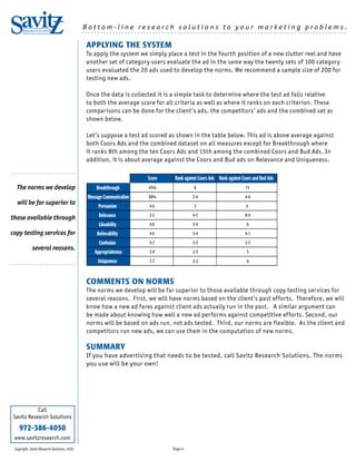 Bottom-line research solutions to your marketing problems.
       RESEARCH SOLUTIONS                     ......................................................................................

                                               APPLYING THE SYSTEM
                                               To apply the system we simply place a test in the fourth position of a new clutter reel and have
                                               another set of category users evaluate the ad in the same way the twenty sets of 100 category
                                               users evaluated the 20 ads used to develop the norms. We recommend a sample size of 200 for
                                               testing new ads.

                                               Once the data is collected it is a simple task to determine where the test ad falls relative
                                               to both the average score for all criteria as well as where it ranks on each criterion. These
                                               comparisons can be done for the client’s ads, the competitors’ ads and the combined set as
                                               shown below.

                                               Let’s suppose a test ad scored as shown in the table below. This ad is above average against
                                               both Coors Ads and the combined dataset on all measures except for Breakthrough where
                                               it ranks 8th among the ten Coors Ads and 15th among the combined Coors and Bud Ads. In
                                               addition, it is about average against the Coors and Bud ads on Relevance and Uniqueness.
...........................
                                                                       Score    Rank against Coors Ads Rank against Coors and Bud Ads
  The norms we develop                             Breakthrough        45%                8                          15

                                               Message Communication   88%               3-4                         4-6
  will be far superior to
                                                    Persuasion         4.0                3                           6

those available through                             Relevance          3.5               4-5                         8-9

                                                    Likeability        4.0               3-4                          6

copy testing services for                          Believability       4.0               3-4                         6-7

                                                    Confusion          4.7               2-3                         2-3
             several reasons.
                                                  Appropriateness      3.9               2-3                          5

...........................                         Uniqueness         3.7               2-3                          9



                                               COMMENTS ON NORMS
                                               The norms we develop will be far superior to those available through copy testing services for
                                               several reasons. First, we will have norms based on the client’s past efforts. Therefore, we will
                                               know how a new ad fares against client ads actually run in the past. A similar argument can
                                               be made about knowing how well a new ad performs against competitive efforts. Second, our
                                               norms will be based on ads run, not ads tested. Third, our norms are flexible. As the client and
                                               competitors run new ads, we can use them in the computation of new norms.

                                               SUMMARY
                                               If you have advertising that needs to be tested, call Savitz Research Solutions. The norms
                                               you use will be your own!




            Call
 Savitz Research Solutions

    972-386-4050
 www.savitzresearch.com
 Copyright, Savitz Research Solutions, 2010                                    Page 4
 