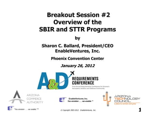 Breakout Session #2
                                       Overview of the
                                   SBIR and STTR Programs
                                                            by
                                   Sharon C. Ballard, President/CEO
                                        EnableVentures, Inc.
                                       Phoenix Convention Center
                                           January 26, 2012




                                                     EnableVentures, Inc.
                                                   You envision . . . we enable.™



“You envision . . . we enable.”™
                                           © Copyright 2003-2012. EnableVentures, Inc.   1
 