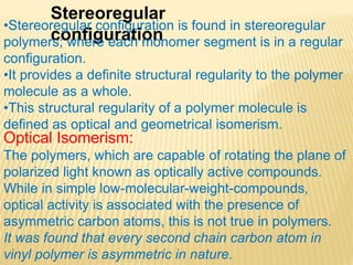 Stereoregular
configuration
•Stereoregular configuration is found in stereoregular
polymers; where each monomer segment is in a regular
configuration.
•It provides a definite structural regularity to the polymer
molecule as a whole.
•This structural regularity of a polymer molecule is
defined as optical and geometrical isomerism.
Optical Isomerism:
The polymers, which are capable of rotating the plane of
polarized light known as optically active compounds.
While in simple low-molecular-weight-compounds,
optical activity is associated with the presence of
asymmetric carbon atoms, this is not true in polymers.
It was found that every second chain carbon atom in
vinyl polymer is asymmetric in nature.
 