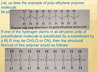 Let, us take the example of poly-ethylene polymer
molecule.
Its planar zig-zag structure:
If one of the hydrogen atoms in all ethylene units of
polyethylene molecule is substituted by a substituted by
a R( R may be CH3,Cl or CN), then the structural
formula of this polymer would as follows:
 