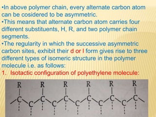 •In above polymer chain, every alternate carbon atom
can be cosidered to be asymmetric.
•This means that alternate carbon atom carries four
different substituents, H, R, and two polymer chain
segments.
•The regularity in which the successive asymmetric
carbon sites, exhibit their d or l form gives rise to three
different types of isomeric structure in the polymer
molecule i.e. as follows:
1. Isotactic configuration of polyethylene molecule:
 