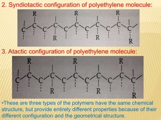 2. Syndiotactic configuration of polyethylene molecule:
3. Atactic configuration of polyethylene molecule:
•These are three types of the polymers have the same chemical
structure, but provide entirely different properties because of their
different configuration and the geometrical structure.
 
