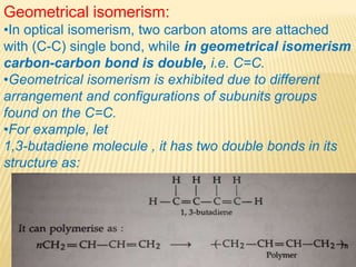 Geometrical isomerism:
•In optical isomerism, two carbon atoms are attached
with (C-C) single bond, while in geometrical isomerism
carbon-carbon bond is double, i.e. C=C.
•Geometrical isomerism is exhibited due to different
arrangement and configurations of subunits groups
found on the C=C.
•For example, let
1,3-butadiene molecule , it has two double bonds in its
structure as:
 