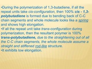 •During the polymerization of 1,3-butadiene, if all the
repeat units take cis-configuration, then 100% cis - 1,3-
polybutadiene is formed due to bending back of C-C
chain segments and whole molecule looks like a spring
and shows high elongation.
•If all the repeat unit take trans-configuration during
polymerization, then the resultant polymer is 100%
trans-polybutadiene, due to the straightening out of all
the C-C chain segments, the whole molecule assume a
straight and stiffened rod-like structure.
•It exhibits low elongation.
 