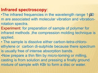 Infrared spectroscopy:
•The infrared frequencies in the wavelength range 1-50
m are associated with molecular vibration and vibration-
rotation spectra.
Experiment: for preparation of sample of polymer for
infrared methods ,the compression molding technique is
applied.
• The sample is dissolve either carbon-tetra-chloro-
ethylene or carbon di-sulphide because there spectrum
is usually free of intense absorption bands.
•Now prepare a thin film by micro-toming or milling,
casting is from solution and pressing a finally ground
mixture of sample with KBr to form a disc or water.
 