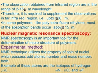 •The observation obtained from infrared region are in the
range of 2-15 m wavelenght.
•Therefore, it is required to supplement the observations
in far infra red region, i.e., upto 200 m.
•In some polymers , like poly tetra-fluoro-ethylene, most
of the absorption bands occur above 15 m.
Nuclear magnetic resonance spectroscopy:
NMR spectroscopy is an important tool for the
determination of micro-structure of polymers.
Experimental method:
NMR technique utilizes the property of spin of nuclei
which possess odd atomic number and mass number,
both.
Example of these atoms are the isotopes of hydrogen
,13C , 15N , 17O, and 19F.
 