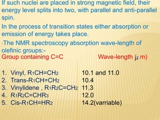 If such nuclei are placed in strong magnetic field, their
energy level splits into two, with parallel and anti-parallel
spin.
In the process of transition states either absorption or
emission of energy takes place.
•The NMR spectroscopy absorption wave-length of
olefinic groups:-
Wave-length ( m)Group containing C=C
1. Vinyl, R1CH=CH2
2. Trans-R1CH=CH2
3. Vinylidene , R1R2C=CH2
4. R1R2C=CHR3
5. Cis-R1CH=HR2
10.1 and 11.0
10.4
11.3
12.0
14.2(varriable)
 