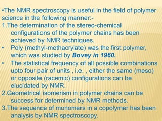 •The NMR spectroscopy is useful in the field of polymer
science in the following manner:-
1.The determination of the stereo-chemical
configurations of the polymer chains has been
achieved by NMR techniques.
• Poly (methyl-methacrylate) was the first polymer,
which was studied by Bovey in 1960.
• The statistical frequency of all possible combinations
upto four pair of units , i.e. , either the same (meso)
or opposite (racemic) configurations can be
elucidated by NMR.
2.Geometrical isomerism in polymer chains can be
success for determined by NMR methods.
3.The sequence of monomers in a copolymer has been
analysis by NMR spectroscopy.
 