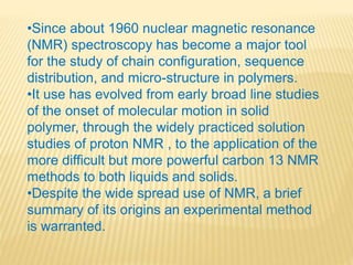 •Since about 1960 nuclear magnetic resonance
(NMR) spectroscopy has become a major tool
for the study of chain configuration, sequence
distribution, and micro-structure in polymers.
•It use has evolved from early broad line studies
of the onset of molecular motion in solid
polymer, through the widely practiced solution
studies of proton NMR , to the application of the
more difficult but more powerful carbon 13 NMR
methods to both liquids and solids.
•Despite the wide spread use of NMR, a brief
summary of its origins an experimental method
is warranted.
 