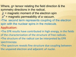 Where, g= tensor relating the field direction & the
symmetry directions in the radical,
= magnetic moment of the electron spin
= magnetic permeability of a vacuum.
•The second term represents coupling of the electron
spin with the nuclear spins in the molecule.
Application:
•The EPR results have contributed in high energy, in the fields
of the characterization of the structure of free radicals.
•The structure of the radical can be interpreted by EPR
spectroscopy.
•The spectrum reveals fine structure due coupling between
the unpaired electron and adjacent 19F nuclei.
 