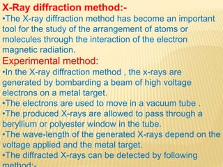 X-Ray diffraction method:-
•The X-ray diffraction method has become an important
tool for the study of the arrangement of atoms or
molecules through the interaction of the electron
magnetic radiation.
Experimental method:
•In the X-ray diffraction method , the x-rays are
generated by bombarding a beam of high voltage
electrons on a metal target.
•The electrons are used to move in a vacuum tube .
•The produced X-rays are allowed to pass through a
beryllium or polyester window in the tube.
•The wave-length of the generated X-rays depend on the
voltage applied and the metal target.
•The diffracted X-rays can be detected by following
 