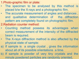 1.Photo-graphic film or plate:
• The specimen to be analysed by this method is
placed b/w the X-rays and a photographic film.
• The accurate measurement of angles and distances ,
and qualitative determination of the diffraction
pattern are completely found on photographic film.
2.Radiation counter method:
• Counting method possess its advantages when
correct measurement of the intensity of the diffracted
beam is required.
• The X-rays diffraction method is also affacted by the
physical state of sample:
a) If sample is a single crystal , gives the information
about all of its possible orientations a time.
b) If sample is powder of very tiny crystals and the
minute powdered particles are randomly oriented,
 
