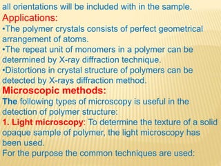 all orientations will be included with in the sample.
Applications:
•The polymer crystals consists of perfect geometrical
arrangement of atoms.
•The repeat unit of monomers in a polymer can be
determined by X-ray diffraction technique.
•Distortions in crystal structure of polymers can be
detected by X-rays diffraction method.
Microscopic methods:
The following types of microscopy is useful in the
detection of polymer structure:
1. Light microscopy: To determine the texture of a solid
opaque sample of polymer, the light microscopy has
been used.
For the purpose the common techniques are used:
 