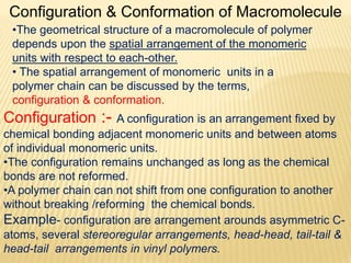 Configuration & Conformation of Macromolecule
•The geometrical structure of a macromolecule of polymer
depends upon the spatial arrangement of the monomeric
units with respect to each-other.
• The spatial arrangement of monomeric units in a
polymer chain can be discussed by the terms,
configuration & conformation.
Configuration :- A configuration is an arrangement fixed by
chemical bonding adjacent monomeric units and between atoms
of individual monomeric units.
•The configuration remains unchanged as long as the chemical
bonds are not reformed.
•A polymer chain can not shift from one configuration to another
without breaking /reforming the chemical bonds.
Example- configuration are arrangement arounds asymmetric C-
atoms, several stereoregular arrangements, head-head, tail-tail &
head-tail arrangements in vinyl polymers.
 