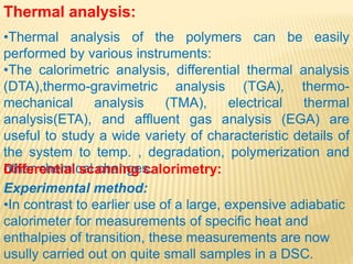 Thermal analysis:
•Thermal analysis of the polymers can be easily
performed by various instruments:
•The calorimetric analysis, differential thermal analysis
(DTA),thermo-gravimetric analysis (TGA), thermo-
mechanical analysis (TMA), electrical thermal
analysis(ETA), and affluent gas analysis (EGA) are
useful to study a wide variety of characteristic details of
the system to temp. , degradation, polymerization and
other chemical changes.Differential scanning calorimetry:
Experimental method:
•In contrast to earlier use of a large, expensive adiabatic
calorimeter for measurements of specific heat and
enthalpies of transition, these measurements are now
usully carried out on quite small samples in a DSC.
 