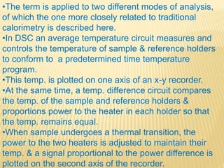 •The term is applied to two different modes of analysis,
of which the one more closely related to traditional
calorimetry is described here.
•In DSC an average temperature circuit measures and
controls the temperature of sample & reference holders
to conform to a predetermined time temperature
program.
•This temp. is plotted on one axis of an x-y recorder.
•At the same time, a temp. difference circuit compares
the temp. of the sample and reference holders &
proportions power to the heater in each holder so that
the temp. remains equal.
•When sample undergoes a thermal transition, the
power to the two heaters is adjusted to maintain their
temp. & a signal proportional to the power difference is
plotted on the second axis of the recorder.
 