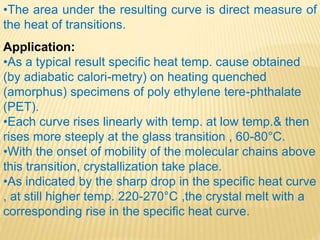 •The area under the resulting curve is direct measure of
the heat of transitions.
Application:
•As a typical result specific heat temp. cause obtained
(by adiabatic calori-metry) on heating quenched
(amorphus) specimens of poly ethylene tere-phthalate
(PET).
•Each curve rises linearly with temp. at low temp.& then
rises more steeply at the glass transition , 60-80°C.
•With the onset of mobility of the molecular chains above
this transition, crystallization take place.
•As indicated by the sharp drop in the specific heat curve
, at still higher temp. 220-270°C ,the crystal melt with a
corresponding rise in the specific heat curve.
 