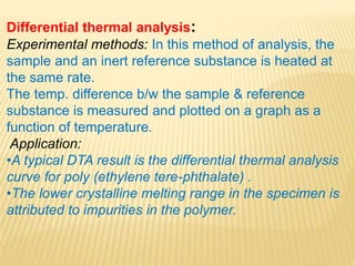 Differential thermal analysis:
Experimental methods: In this method of analysis, the
sample and an inert reference substance is heated at
the same rate.
The temp. difference b/w the sample & reference
substance is measured and plotted on a graph as a
function of temperature.
Application:
•A typical DTA result is the differential thermal analysis
curve for poly (ethylene tere-phthalate) .
•The lower crystalline melting range in the specimen is
attributed to impurities in the polymer.
 