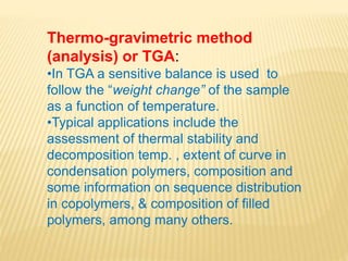 Thermo-gravimetric method
(analysis) or TGA:
•In TGA a sensitive balance is used to
follow the “weight change” of the sample
as a function of temperature.
•Typical applications include the
assessment of thermal stability and
decomposition temp. , extent of curve in
condensation polymers, composition and
some information on sequence distribution
in copolymers, & composition of filled
polymers, among many others.
 