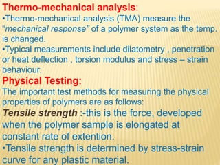 Thermo-mechanical analysis:
•Thermo-mechanical analysis (TMA) measure the
“mechanical response” of a polymer system as the temp.
is changed.
•Typical measurements include dilatometry , penetration
or heat deflection , torsion modulus and stress – strain
behaviour.
Physical Testing:
The important test methods for measuring the physical
properties of polymers are as follows:
Tensile strength :-this is the force, developed
when the polymer sample is elongated at
constant rate of extention.
•Tensile strength is determined by stress-strain
curve for any plastic material.
 
