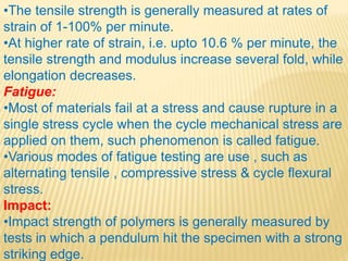 •The tensile strength is generally measured at rates of
strain of 1-100% per minute.
•At higher rate of strain, i.e. upto 10.6 % per minute, the
tensile strength and modulus increase several fold, while
elongation decreases.
Fatigue:
•Most of materials fail at a stress and cause rupture in a
single stress cycle when the cycle mechanical stress are
applied on them, such phenomenon is called fatigue.
•Various modes of fatigue testing are use , such as
alternating tensile , compressive stress & cycle flexural
stress.
Impact:
•Impact strength of polymers is generally measured by
tests in which a pendulum hit the specimen with a strong
striking edge.
 