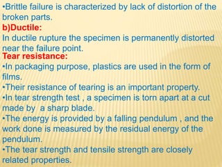 •Brittle failure is characterized by lack of distortion of the
broken parts.
b)Ductile:
In ductile rupture the specimen is permanently distorted
near the failure point.
Tear resistance:
•In packaging purpose, plastics are used in the form of
films.
•Their resistance of tearing is an important property.
•In tear strength test , a specimen is torn apart at a cut
made by a sharp blade.
•The energy is provided by a falling pendulum , and the
work done is measured by the residual energy of the
pendulum.
•The tear strength and tensile strength are closely
related properties.
 