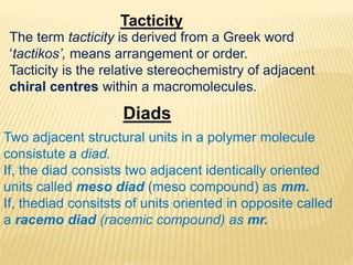 Tacticity
The term tacticity is derived from a Greek word
‘tactikos’, means arrangement or order.
Tacticity is the relative stereochemistry of adjacent
chiral centres within a macromolecules.
Diads
Two adjacent structural units in a polymer molecule
consistute a diad.
If, the diad consists two adjacent identically oriented
units called meso diad (meso compound) as mm.
If, thediad consitsts of units oriented in opposite called
a racemo diad (racemic compound) as mr.
 